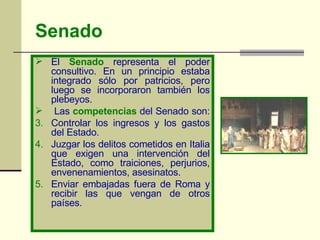Senado El  Senado  representa el poder consultivo. En un principio estaba integrado sólo por patricios, pero luego se incorporaron también los plebeyos. Las  competencias  del Senado son:  Controlar los ingresos y los gastos del Estado.  Juzgar los delitos cometidos en Italia que exigen una intervención del Estado, como traiciones, perjurios, envenenamientos, asesinatos.  Enviar embajadas fuera de Roma y recibir las que vengan de otros países. 
