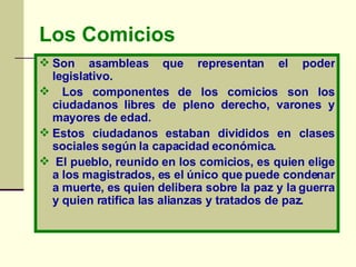 Los   Comicios Son asambleas que representan el poder legislativo. Los componentes de los comicios son los ciudadanos libres de pleno derecho, varones y mayores de edad.  Estos ciudadanos estaban divididos en clases sociales según la capacidad económica.    El pueblo, reunido en los comicios, es quien elige a los magistrados, es el único que puede condenar a muerte, es quien delibera sobre la paz y la guerra y quien ratifica las alianzas y tratados de paz.   