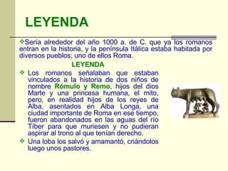LEYENDA LEYENDA   Los romanos señalaban que estaban vinculados a la historia de dos niños de nombre  Rómulo y Remo , hijos del dios Marte y una princesa humana, el mito, pero, en realidad hijos de los reyes de Alba, asentados en Alba Longa, una ciudad importante de Roma en ese tiempo, fueron abandonados en las aguas del río Tíber para que muriesen y no pudieran aspirar al trono al que tenían derecho.  Una loba los salvó y amamantó, criándolos luego unos pastores.        Sería alrededor del año 1000 a. de C. que ya los romanos entran en la historia, y la península Itálica estaba habitada por diversos pueblos; uno de ellos Roma. 