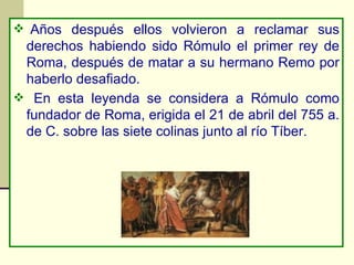   Años después ellos volvieron a reclamar sus derechos habiendo sido Rómulo el primer rey de Roma, después de matar a su hermano Remo por haberlo desafiado. En esta leyenda se considera a Rómulo como fundador de Roma, erigida el 21 de abril del 755 a. de C. sobre las siete colinas junto al río Tíber.   