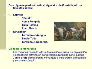 Este régimen perduró hasta el siglo VI a. de C. existiendo un total de 7 reyes:       Latinos:  Rómulo Numa Pompilio Tulio Hostilio Anco Marcio.     Etruscos: • Tarquino el Antiguo Servio Tulio Tarquino el Soberbio.  Caída de la monarquía  Los romanos cansados de la dominación etrusca, su explotación y despotismo terminaron por revelarse. Dirigidos por el patricio  Junio Bruto  derrocaron la monarquía e instauraron la república y su primer cónsul. 