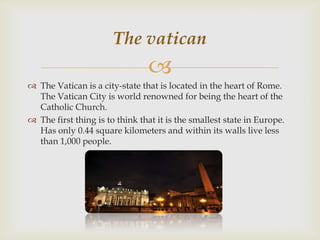 The vatican


 The Vatican is a city-state that is located in the heart of Rome.
The Vatican City is world renowned for being the heart of the
Catholic Church.
 The first thing is to think that it is the smallest state in Europe.
Has only 0.44 square kilometers and within its walls live less
than 1,000 people.

 
