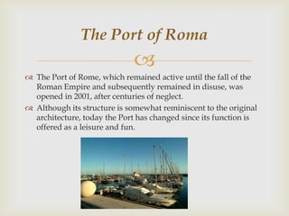 The Port of Roma


 The Port of Rome, which remained active until the fall of the
Roman Empire and subsequently remained in disuse, was
opened in 2001, after centuries of neglect.
 Although its structure is somewhat reminiscent to the original
architecture, today the Port has changed since its function is
offered as a leisure and fun.

 