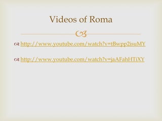 Videos of Roma


 http://www.youtube.com/watch?v=tBwpp2isuMY

 http://www.youtube.com/watch?v=jaAFahHTiXY

 