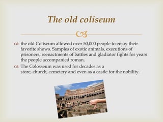 The old coliseum


 the old Coliseum allowed over 50,000 people to enjoy their
favorite shows. Samples of exotic animals, executions of
prisoners, reenactments of battles and gladiator fights for years
the people accompanied roman.
 The Colosseum was used for decades as a
store, church, cemetery and even as a castle for the nobility.

 