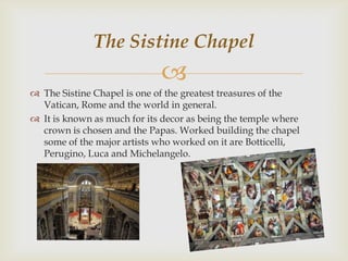 The Sistine Chapel


 The Sistine Chapel is one of the greatest treasures of the
Vatican, Rome and the world in general.
 It is known as much for its decor as being the temple where
crown is chosen and the Papas. Worked building the chapel
some of the major artists who worked on it are Botticelli,
Perugino, Luca and Michelangelo.

 