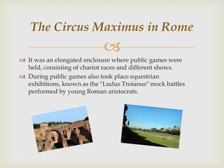 The Circus Maximus in Rome


 It was an elongated enclosure where public games were
held, consisting of chariot races and different shows.
 During public games also took place equestrian
exhibitions, known as the "Ludus Troianus" mock battles
performed by young Roman aristocrats.

 