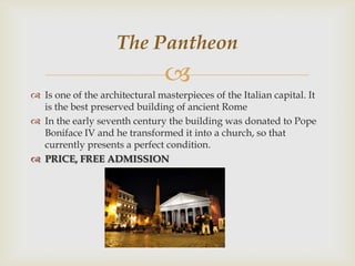 The Pantheon


 Is one of the architectural masterpieces of the Italian capital. It
is the best preserved building of ancient Rome
 In the early seventh century the building was donated to Pope
Boniface IV and he transformed it into a church, so that
currently presents a perfect condition.
 PRICE, FREE ADMISSION

 