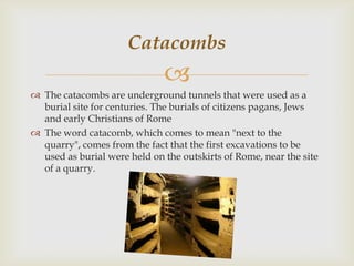 Catacombs


 The catacombs are underground tunnels that were used as a
burial site for centuries. The burials of citizens pagans, Jews
and early Christians of Rome
 The word catacomb, which comes to mean "next to the
quarry", comes from the fact that the first excavations to be
used as burial were held on the outskirts of Rome, near the site
of a quarry.

 