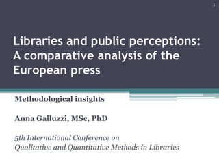 Libraries and public perceptions:
A comparative analysis of the
European press
Methodological insights
Anna Galluzzi, MSc, PhD
5th International Conference on
Qualitative and Quantitative Methods in Libraries
1
 