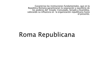 Roma Republicana
Caracteriza las instituciones fundamentales, que en la
República Romana garantizaron la separación y equilibrio de
los poderes del Estado: Consulado, Senado y Asamblea,
valorando su influencia en la organización republicana hasta
el presente.
 