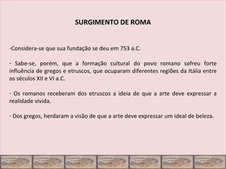SURGIMENTO DE ROMA


-Considera-se que sua fundação se deu em 753 a.C.

- Sabe-se, porém, que a formação cultural do povo romano sofreu forte
influência de gregos e etruscos, que ocuparam diferentes regiões da Itália entre
os séculos XII e VI a.C.

- Os romanos receberam dos etruscos a ideia de que a arte deve expressar a
realidade vivida.

- Dos gregos, herdaram a visão de que a arte deve expressar um ideal de beleza.
 