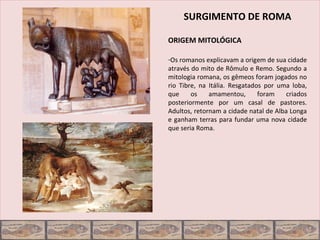 SURGIMENTO DE ROMA

ORIGEM MITOLÓGICA

-Os romanos explicavam a origem de sua cidade
através do mito de Rômulo e Remo. Segundo a
mitologia romana, os gêmeos foram jogados no
rio Tibre, na Itália. Resgatados por uma loba,
que     os    amamentou,       foram    criados
posteriormente por um casal de pastores.
Adultos, retornam a cidade natal de Alba Longa
e ganham terras para fundar uma nova cidade
que seria Roma.
 