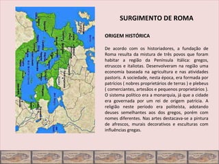 SURGIMENTO DE ROMA

ORIGEM HISTÓRICA

De acordo com os historiadores, a fundação de
Roma resulta da mistura de três povos que foram
habitar a região da Península Itálica: gregos,
etruscos e italiotas. Desenvolveram na região uma
economia baseada na agricultura e nas atividades
pastoris. A sociedade, nesta época, era formada por
patrícios ( nobres proprietários de terras ) e plebeus
( comerciantes, artesãos e pequenos proprietários ).
O sistema político era a monarquia, já que a cidade
era governada por um rei de origem patrícia. A
religião neste período era politeísta, adotando
deuses semelhantes aos dos gregos, porém com
nomes diferentes. Nas artes destacava-se a pintura
de afrescos, murais decorativos e esculturas com
influências gregas.
 