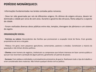 PERÍODO MONÁRQUICO:

-Informações fundamentadas nas lendas contadas pelos romanos;

- Deve ter sido governada por reis de diferentes origens; Os últimos de origens etrusca, devem ter
dominado a cidade por cerca de cem anos. Durante o governo dos etruscos, Roma adquiriu o aspecto
de cidade.

- Foram realizadas diversas obras públicas entre elas, templos, drenagens de pântanos e um sistema
de esgoto.

ORGANIZAÇÃO SOCIAL:

- Patrícios ou nobres: Descendentes das famílias que promoveram a ocupação inicial de Roma. Eram grandes
proprietários de terra e de gado.

- Plebeus: Em geral, eram pequenos agricultores, comerciantes, pastores e artesãos. Constituíam a maioria da
população e não tinham direitos políticos.

- Clientes: eram homens de negócios, intelectuais ou camponeses que tinham interesse em fazer carreira pública e
que por isso recorriam à proteção de algum patrono, geralmente um patrício de posses.

- Escravos: Eram plebeus endividados e principalmente prisioneiros de guerra. Realizavam todo o tipo de trabalho e
eram considerados bens materiais. Não tinham qualquer direito civil ou político.
 