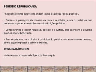 PERÍODO REPUBLICANO:

- República é uma palavra de origem latina e significa “coisa pública”.


- Durante a passagem da monarquia para a república, eram os patrícios que
detinham o poder e controlavam as instituições políticas.

- Concentrando o poder religioso, político e a justiça, eles exerciam o governo
procurando se beneficiar.

- Para os plebeus, sem direito à participação política, restavam apenas deveres,
como pagar impostos e servir o exército.

ORGANIZAÇÃO SOCIAL

- Manteve-se a mesma da época da Monarquia
 