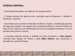 PERÍODO IMPERIAL:

-   Centralização do poder nas mãos de um só governante.

- O longo período das guerras civis, contribuiu para enfraquecer o Senado e
fortalecer o exército.

- Caio Otávio será o primeiro imperador de Roma: ampliou a distribuição gratuita
de trigo para a plebe e de espaços para a diversão pública ( a famosa Política do
Pão e Circo ), efetuou uma distribuição de terras aos soldados veteranos e foi um
protetor dos artistas romanos.

- O período imperial romano é dividido em dois momentos: o Alto Império,
marcado pelo apogeu de Roma; e pelo Baixo Império, que representa a
decadência e queda de Roma.
 