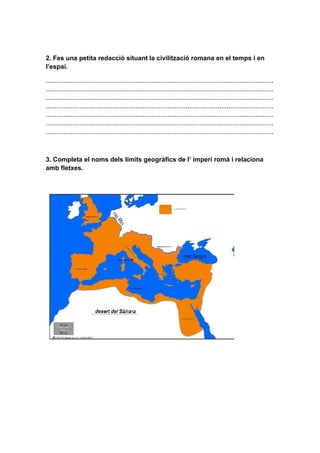 2. Fes una petita redacció situant la civilització romana en el temps i en
l’espai.

...............................................................................................................................
...............................................................................................................................
...............................................................................................................................
...............................................................................................................................
...............................................................................................................................
...............................................................................................................................
...............................................................................................................................



3. Completa el noms dels límits geogràfics de l’ imperi romà i relaciona
amb fletxes.
 