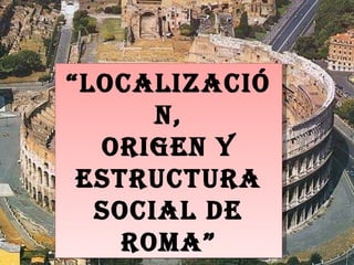 “ Localización, Origen y Estructura social de Roma” 