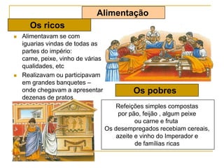  Alimentavam se com
iguarias vindas de todas as
partes do império:
carne, peixe, vinho de várias
qualidades, etc
 Realizavam ou participavam
em grandes banquetes –
onde chegavam a apresentar
dezenas de pratos
Alimentação
Os ricos
Os pobres
Refeições simples compostas
por pão, feijão , algum peixe
ou carne e fruta
Os desempregados recebiam cereais,
azeite e vinho do Imperador e
de famílias ricas
 