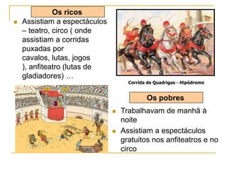  Assistiam a espectáculos
– teatro, circo ( onde
assistiam a corridas
puxadas por
cavalos, lutas, jogos
), anfiteatro (lutas de
gladiadores) …
 Combate de gladiadores
Corrida de Quadrigas - Hipódromo
Os ricos
 Trabalhavam de manhã à
noite
 Assistiam a espectáculos
gratuitos nos anfiteatros e no
circo
Os pobres
 