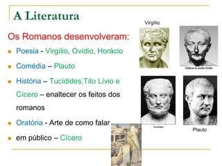 A Literatura
Os Romanos desenvolveram:
 Poesia - Virgílio, Ovídio, Horácio
 Comédia – Plauto
 História – Tucídides,Tito Lívio e
Cícero – enaltecer os feitos dos
romanos
 Oratória - Arte de como falar
 em público – Cícero
Virgílio
Plauto
 