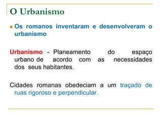 O Urbanismo
 Os romanos inventaram e desenvolveram o
urbanismo
Urbanismo - Planeamento do espaço
urbano de acordo com as necessidades
dos seus habitantes.
Cidades romanas obedeciam a um traçado de
ruas rigoroso e perpendicular.
 