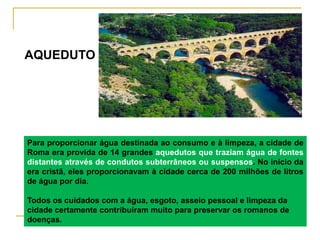 Para proporcionar água destinada ao consumo e à limpeza, a cidade de
Roma era provida de 14 grandes aquedutos que traziam água de fontes
distantes através de condutos subterrâneos ou suspensos. No início da
era cristã, eles proporcionavam à cidade cerca de 200 milhões de litros
de água por dia.
Todos os cuidados com a água, esgoto, asseio pessoal e limpeza da
cidade certamente contribuíram muito para preservar os romanos de
doenças.
AQUEDUTO
 