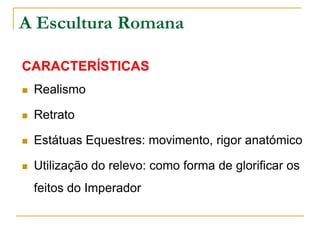 A Escultura Romana
CARACTERÍSTICAS
 Realismo
 Retrato
 Estátuas Equestres: movimento, rigor anatómico
 Utilização do relevo: como forma de glorificar os
feitos do Imperador
 