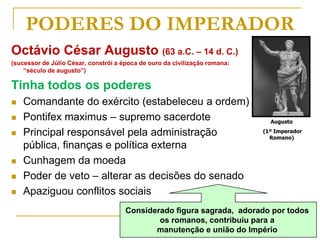 Augusto
(1º Imperador
Romano)
PODERES DO IMPERADOR
Octávio César Augusto (63 a.C. – 14 d. C.)
(sucessor de Júlio César, constrói a época de ouro da civilização romana:
“século de augusto”)
Tinha todos os poderes
 Comandante do exército (estabeleceu a ordem)
 Pontifex maximus – supremo sacerdote
 Principal responsável pela administração
pública, finanças e política externa
 Cunhagem da moeda
 Poder de veto – alterar as decisões do senado
 Apaziguou conflitos sociais
Considerado figura sagrada, adorado por todos
os romanos, contribuiu para a
manutenção e união do Império
 