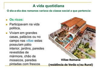 A vida quotidiana
O dia-a-dia dos romanos variava da classe social a que pertencia:


   Os ricos:
   Participavam na vida
    política,
   Viviam em grandes
    casas, palácios ou no
    campo nas villae estas
    possuíam pátio
    interior, jardins, paredes
    revestidas de
    mármore, chão de
    mosaicos, paredes                     Villae Romana
    pintadas com frescos         (residência de Verão e/ou Rural)
 