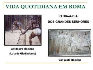 VIDA QUOTIDIANA EM ROMA
                              O DIA-A-DIA
                         DOS GRANDES SENHORES




  Anfiteatro Romano
 (Luta de Gladiadores)

                              Banquete Romano
 