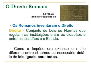 O Direito Romano
                        XII Tábuas
              primeiro código de leis



  - Os Romanos inventaram o Direito
 Direito - Conjunto de Leis ou Normas que
 regulam as instituições entre os cidadãos e
 entre os cidadãos e o Estado.

  - Como o Império era extenso e muito
 diferente entre si tornou-se necessário dotá-
 lo de leis iguais para todos.
 