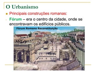 O Urbanismo
   Principais construções romanas:
-   Fórum – era o centro da cidade, onde se
    encontravam os edifícios públicos.
       Fórum Romano Reconstituição
 