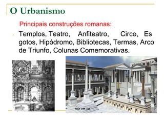 O Urbanismo
    Principais construções romanas:
-   Templos, Teatro, Anfiteatro,     Circo, Es
    gotos, Hipódromo, Bibliotecas, Termas, Arco
    de Triunfo, Colunas Comemorativas.
 