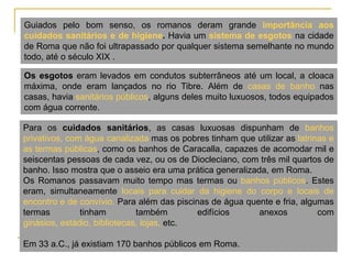 Guiados pelo bom senso, os romanos deram grande importância aos
cuidados sanitários e de higiene. Havia um sistema de esgotos na cidade
de Roma que não foi ultrapassado por qualquer sistema semelhante no mundo
todo, até o século XIX .

Os esgotos eram levados em condutos subterrâneos até um local, a cloaca
máxima, onde eram lançados no rio Tibre. Além de casas de banho nas
casas, havia sanitários públicos, alguns deles muito luxuosos, todos equipados
com água corrente.

Para os cuidados sanitários, as casas luxuosas dispunham de banhos
privativos, com água canalizada mas os pobres tinham que utilizar as latrinas e
as termas públicas, como os banhos de Caracalla, capazes de acomodar mil e
seiscentas pessoas de cada vez, ou os de Diocleciano, com três mil quartos de
banho. Isso mostra que o asseio era uma prática generalizada, em Roma.
Os Romanos passavam muito tempo mas termas ou banhos públicos. Estes
eram, simultaneamente locais para cuidar da higiene do corpo e locais de
encontro e de convívio. Para além das piscinas de água quente e fria, algumas
termas         tinham         também        edifícios      anexos          com
ginásios, estádio, bibliotecas, lojas, etc.

Em 33 a.C., já existiam 170 banhos públicos em Roma.
 