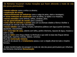 Os Romanos trouxeram muitas inovações que foram alterando o modo de vida
dos povos peninsulares:

novas culturas como a vinha e a oliveira;
exploração de minas;
desenvolvimento de indústrias como a salga de peixe, olaria e tecelagem;
 novos materiais de construção como as telhas, os tijolos e os mosaicos;
novos utensílios como ânforas, talhas, candeias, jóias;
o uso generalizado da moeda para o comércio;
uma rede de estradas e pontes para unir as diversas cidades a Roma e facilitar a
circulação do exército e das mercadorias;
novas cidades com teatros, templos, balneários públicos com água quente (termas),
aquedutos, monumentos;
um novo tipo de casa, coberta com telha, jardins interiores, repuxos de água, mosaico a
cobrir o chão;
uso do latim como língua falada na Península e que está na base das línguas latinas
(português, espanhol, francês, italiano, romeno);
uso da numeração romana;
a partir do século IV, o Cristianismo passou a ser a religião oficial de todo o Império
Romano.

  A estas transformações da paisagem e modo de vida dos povos peninsulares por influência
dos Romanos chamamos Romanização
•
 