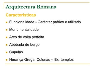 Arquitectura Romana
Características
   Funcionalidade - Carácter prático e utilitário

   Monumentalidade

   Arco de volta perfeita

   Abóbada de berço

   Cúpulas

   Herança Grega: Colunas – Ex: templos
 