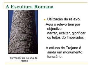 A Escultura Romana

                             Utilização do relevo.
                             Aqui o relevo tem por
                              objectivo
                              narrar, exaltar, glorificar
                              os feitos do Imperador.

                             A coluna de Trajano é
                              ainda um monumento
 Pormenor da Coluna de        funerário.
       Trajano
 