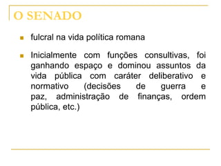 O SENADO
   fulcral na vida política romana

   Inicialmente com funções consultivas, foi
    ganhando espaço e dominou assuntos da
    vida pública com caráter deliberativo e
    normativo      (decisões de  guerra    e
    paz, administração de finanças, ordem
    pública, etc.)
 