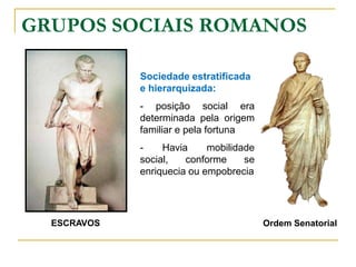 GRUPOS SOCIAIS ROMANOS

             Sociedade estratificada
             e hierarquizada:
             - posição social era
             determinada pela origem
             familiar e pela fortuna
             -    Havia     mobilidade
             social,   conforme     se
             enriquecia ou empobrecia




  ESCRAVOS                               Ordem Senatorial
 