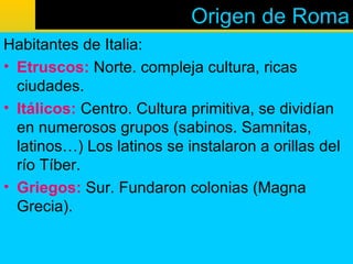Origen de Roma
Habitantes de Italia:
• Etruscos: Norte. compleja cultura, ricas
  ciudades.
• Itálicos: Centro. Cultura primitiva, se dividían
  en numerosos grupos (sabinos. Samnitas,
  latinos…) Los latinos se instalaron a orillas del
  río Tíber.
• Griegos: Sur. Fundaron colonias (Magna
  Grecia).
 