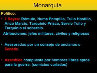Monarquía
Político:
• 7 Reyes: Rómulo, Numa Pompilio, Tulio Hostilio,
  Anco Marcio, Tarquinio Prisco, Servio Tulio y
  Tarquinio el soberbio.
 Atribuciones: jefes militares, civiles y religiosos

• Asesorados por un consejo de ancianos o
  Senado.

• Asamblea compuesta por hombres libres aptos
  para la guerra. (comicios curiados)
 
