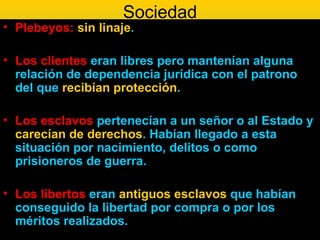 Sociedad
• Plebeyos: sin linaje.

• Los clientes eran libres pero mantenían alguna
  relación de dependencia jurídica con el patrono
  del que recibían protección.

• Los esclavos pertenecían a un señor o al Estado y
  carecían de derechos. Habían llegado a esta
  situación por nacimiento, delitos o como
  prisioneros de guerra.

• Los libertos eran antiguos esclavos que habían
  conseguido la libertad por compra o por los
  méritos realizados.
 
