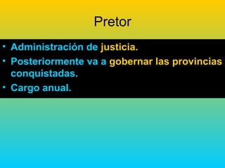 Pretor
• Administración de justicia.
• Posteriormente va a gobernar las provincias
  conquistadas.
• Cargo anual.
 