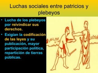 Luchas sociales entre patricios y
               plebeyos
• Lucha de los plebeyos
  por reivindicar sus
  derechos.
• Exigían la codificación
  de las leyes y su
  publicación, mayor
  participación política,
  repartición de tierras
  públicas.
 