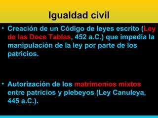 Igualdad civil
• Creación de un Código de leyes escrito (Ley
  de las Doce Tablas, 452 a.C.) que impedía la
  manipulación de la ley por parte de los
  patricios.



• Autorización de los matrimonios mixtos
  entre patricios y plebeyos (Ley Canuleya,
  445 a.C.).
 