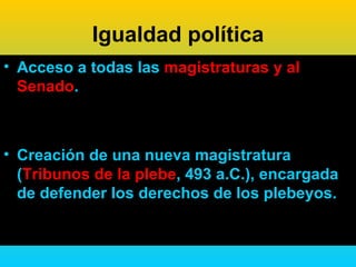 Igualdad política
• Acceso a todas las magistraturas y al
  Senado.



• Creación de una nueva magistratura
  (Tribunos de la plebe, 493 a.C.), encargada
  de defender los derechos de los plebeyos.
 