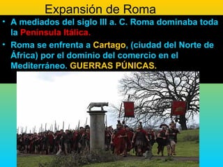 Expansión de Roma
• A mediados del siglo III a. C. Roma dominaba toda
  la Península Itálica.
• Roma se enfrenta a Cartago, (ciudad del Norte de
  África) por el dominio del comercio en el
  Mediterráneo. GUERRAS PÚNICAS.
 