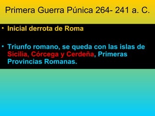 Primera Guerra Púnica 264- 241 a. C.

• Inicial derrota de Roma

• Triunfo romano, se queda con las islas de
  Sicilia, Córcega y Cerdeña, Primeras
  Provincias Romanas.
 